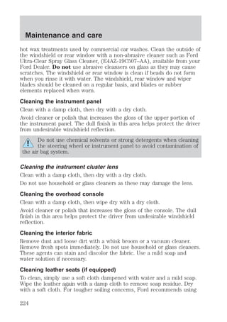 Maintenance and care 
hot wax treatments used by commercial car washes. Clean the outside of 
the windshield or rear window with a non-abrasive cleaner such as Ford 
Ultra-Clear Spray Glass Cleaner, (E4AZ-19C507–AA), available from your 
Ford Dealer. Do not use abrasive cleansers on glass as they may cause 
scratches. The windshield or rear window is clean if beads do not form 
when you rinse it with water. The windshield, rear window and wiper 
blades should be cleaned on a regular basis, and blades or rubber 
elements replaced when worn. 
Cleaning the instrument panel 
Clean with a damp cloth, then dry with a dry cloth. 
Avoid cleaner or polish that increases the gloss of the upper portion of 
the instrument panel. The dull finish in this area helps protect the driver 
from undesirable windshield reflection. 
Do not use chemical solvents or strong detergents when cleaning 
the steering wheel or instrument panel to avoid contamination of 
the air bag system. 
Cleaning the instrument cluster lens 
Clean with a damp cloth, then dry with a dry cloth. 
Do not use household or glass cleaners as these may damage the lens. 
Cleaning the overhead console 
Clean with a damp cloth, then wipe dry with a dry cloth. 
Avoid cleaner or polish that increases the gloss of the console. The dull 
finish in this area helps protect the driver from undesirable windshield 
reflection. 
Cleaning the interior fabric 
Remove dust and loose dirt with a whisk broom or a vacuum cleaner. 
Remove fresh spots immediately. Do not use household or glass cleaners. 
These agents can stain and discolor the fabric. Use a mild soap and 
water solution if necessary. 
Cleaning leather seats (if equipped) 
To clean, simply use a soft cloth dampened with water and a mild soap. 
Wipe the leather again with a damp cloth to remove soap residue. Dry 
with a soft cloth. For tougher soiling concerns, Ford recommends using 
224 
 