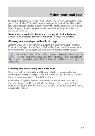 Maintenance and care 
the Deluxe Leather Care Kit F8AZ-19G253–AA, which is available from 
your Ford Dealer. This mild cleaner and special pad, cleans the leather 
and maintains its natural beauty. Follow the instructions on the cleaner 
label. Regular cleaning of your leather upholstery helps maintain its 
resiliency and color. 
Do not use household cleaning products, alcohol solutions, 
solvents or cleaners intended for rubber, vinyl or plastics. 
Cleaning seats equipped with side air bags 
Remove dust and loose dirt with a whisk broom or a vacuum cleaner. 
Remove fresh spots immediately. Follow the directions that come with 
the cleaner. Do not saturate the seat cover with upholstery cleaner. 
Do not use chemical solvents or strong detergents when cleaning 
the seat mounted side air bag. Such products could contaminate 
the side air bag system and affect performance of the side air bag in a 
collision. 
Cleaning and maintaining the safety belts 
Clean the safety belts with a mild soap solution recommended for 
cleaning upholstery or carpets. Do not bleach or dye the belts, because 
these actions may weaken the belt webbing. 
Check the safety belt system periodically to make sure there are no 
nicks, wear or cuts. If your vehicle has been involved in an accident, 
refer to the Safety belt maintenance section in the Seating and safety 
restraints chapter. 
225 
 