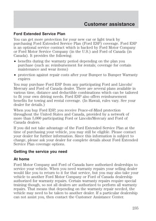 Customer assistance 
Ford Extended Service Plan 
You can get more protection for your new car or light truck by 
purchasing Ford Extended Service Plan (Ford ESP) coverage. Ford ESP 
is an optional service contract which is backed by Ford Motor Company 
or Ford Motor Service Company (in the U.S.) and Ford of Canada (in 
Canada). It provides the following: 
² benefits during the warranty period depending on the plan you 
purchase (such as: reimbursement for rentals; coverage for certain 
maintenance and wear items) 
² protection against repair costs after your Bumper to Bumper Warranty 
expires 
You may purchase Ford ESP from any participating Ford and Lincoln/ 
Mercury and Ford of Canada dealer. There are several plans available in 
various time, distance and deductible combinations which can be tailored 
to fit your own driving needs. Ford ESP also offers reimbursement 
benefits for towing and rental coverage. (In Hawaii, rules vary. See your 
dealer for details.) 
When you buy Ford ESP, you receive Peace-of-Mind protection 
throughout the United States and Canada, provided by a network of 
more than 5,000 participating Ford or Lincoln/Mercury and Ford of 
Canada dealers. 
If you did not take advantage of the Ford Extended Service Plan at the 
time of purchasing your vehicle, you may still be eligible. Please contact 
your dealer for further information. Since this information is subject to 
change, please ask your dealer for complete details about Ford Extended 
Service Plan coverage options. 
Getting the service you need 
At home 
Ford Motor Company and Ford of Canada have authorized dealerships to 
service your vehicle. When you need warranty repairs your selling dealer 
would like you to return to it for that service, but you may also take your 
vehicle to another Ford Motor Company or Ford of Canada dealership 
authorized for warranty repairs. Certain warranty repairs require special 
training though, so not all dealers are authorized to perform all warranty 
repairs. That means that depending on the warranty repair needed, the 
vehicle may need to be taken to another dealer. If a particular dealership 
can not assist you, then contact the Customer Assistance Center. 
235 
 