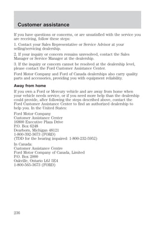 Customer assistance 
If you have questions or concerns, or are unsatisfied with the service you 
are receiving, follow these steps: 
1. Contact your Sales Representative or Service Advisor at your 
selling/servicing dealership. 
2. If your inquiry or concern remains unresolved, contact the Sales 
Manager or Service Manager at the dealership. 
3. If the inquiry or concern cannot be resolved at the dealership level, 
please contact the Ford Customer Assistance Center. 
Ford Motor Company and Ford of Canada dealerships also carry quality 
parts and accessories, providing you with equipment reliability. 
Away from home 
If you own a Ford or Mercury vehicle and are away from home when 
your vehicle needs service, or if you need more help than the dealership 
could provide, after following the steps described above, contact the 
Ford Customer Assistance Center to find an authorized dealership to 
help you. In the United States: 
Ford Motor Company 
Customer Assistance Center 
16800 Executive Plaza Drive 
P.O. Box 6248 
Dearborn, Michigan 48121 
1-800-392-3673 (FORD) 
(TDD for the hearing impaired: 1-800-232-5952) 
In Canada: 
Customer Assistance Centre 
Ford Motor Company of Canada, Limited 
P.O. Box 2000 
Oakville, Ontario L6J 5E4 
1-800-565-3673 (FORD) 
236 
 