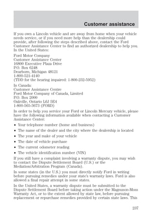 Customer assistance 
If you own a Lincoln vehicle and are away from home when your vehicle 
needs service, or if you need more help than the dealership could 
provide, after following the steps described above, contact the Ford 
Customer Assistance Center to find an authorized dealership to help you. 
In the United States: 
Ford Motor Company 
Customer Assistance Center 
16800 Executive Plaza Drive 
P.O. Box 6248 
Dearborn, Michigan 48121 
1-800-521-4140 
(TDD for the hearing impaired: 1-800-232-5952) 
In Canada: 
Customer Assistance Centre 
Ford Motor Company of Canada, Limited 
P.O. Box 2000 
Oakville, Ontario L6J 5E4 
1-800-565-3673 (FORD) 
In order to help you service your Ford or Lincoln Mercury vehicle, please 
have the following information available when contacting a Customer 
Assistance Center: 
² Your telephone number (home and business) 
² The name of the dealer and the city where the dealership is located 
² The year and make of your vehicle 
² The date of vehicle purchase 
² The current odometer reading 
² The vehicle identification number (VIN) 
If you still have a complaint involving a warranty dispute, you may wish 
to contact the Dispute Settlement Board (U.S.) or the 
Mediation/Arbitration Program (Canada). 
In some states (in the U.S.) you must directly notify Ford in writing 
before pursuing remedies under your state’s warranty laws. Ford is also 
allowed a final repair attempt in some states. 
In the United States, a warranty dispute must be submitted to the 
Dispute Settlement Board before taking action under the Magnuson-Moss 
Warranty Act, or to the extent allowed by state law, before pursuing 
replacement or repurchase remedies provided by certain state laws. This 
237 
 