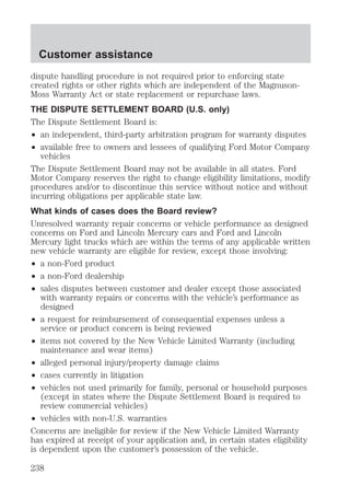 Customer assistance 
dispute handling procedure is not required prior to enforcing state 
created rights or other rights which are independent of the Magnuson- 
Moss Warranty Act or state replacement or repurchase laws. 
THE DISPUTE SETTLEMENT BOARD (U.S. only) 
The Dispute Settlement Board is: 
² an independent, third-party arbitration program for warranty disputes 
² available free to owners and lessees of qualifying Ford Motor Company 
vehicles 
The Dispute Settlement Board may not be available in all states. Ford 
Motor Company reserves the right to change eligibility limitations, modify 
procedures and/or to discontinue this service without notice and without 
incurring obligations per applicable state law. 
What kinds of cases does the Board review? 
Unresolved warranty repair concerns or vehicle performance as designed 
concerns on Ford and Lincoln Mercury cars and Ford and Lincoln 
Mercury light trucks which are within the terms of any applicable written 
new vehicle warranty are eligible for review, except those involving: 
² a non-Ford product 
² a non-Ford dealership 
² sales disputes between customer and dealer except those associated 
with warranty repairs or concerns with the vehicle’s performance as 
designed 
² a request for reimbursement of consequential expenses unless a 
service or product concern is being reviewed 
² items not covered by the New Vehicle Limited Warranty (including 
maintenance and wear items) 
² alleged personal injury/property damage claims 
² cases currently in litigation 
² vehicles not used primarily for family, personal or household purposes 
(except in states where the Dispute Settlement Board is required to 
review commercial vehicles) 
² vehicles with non-U.S. warranties 
Concerns are ineligible for review if the New Vehicle Limited Warranty 
has expired at receipt of your application and, in certain states eligibility 
is dependent upon the customer’s possession of the vehicle. 
238 
 