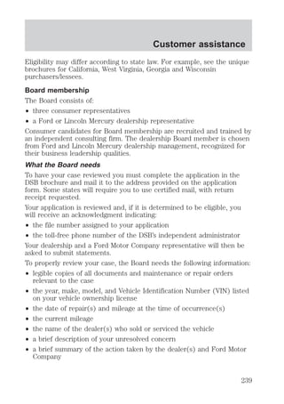Eligibility may differ according to state law. For example, see the unique 
brochures for California, West Virginia, Georgia and Wisconsin 
purchasers/lessees. 
Board membership 
The Board consists of: 
² three consumer representatives 
² a Ford or Lincoln Mercury dealership representative 
Consumer candidates for Board membership are recruited and trained by 
an independent consulting firm. The dealership Board member is chosen 
from Ford and Lincoln Mercury dealership management, recognized for 
their business leadership qualities. 
What the Board needs 
To have your case reviewed you must complete the application in the 
DSB brochure and mail it to the address provided on the application 
form. Some states will require you to use certified mail, with return 
receipt requested. 
Your application is reviewed and, if it is determined to be eligible, you 
will receive an acknowledgment indicating: 
² the file number assigned to your application 
² the toll-free phone number of the DSB’s independent administrator 
Your dealership and a Ford Motor Company representative will then be 
asked to submit statements. 
To properly review your case, the Board needs the following information: 
² legible copies of all documents and maintenance or repair orders 
relevant to the case 
² the year, make, model, and Vehicle Identification Number (VIN) listed 
on your vehicle ownership license 
² the date of repair(s) and mileage at the time of occurrence(s) 
² the current mileage 
² the name of the dealer(s) who sold or serviced the vehicle 
² a brief description of your unresolved concern 
² a brief summary of the action taken by the dealer(s) and Ford Motor 
Company 
Customer assistance 
239 
 