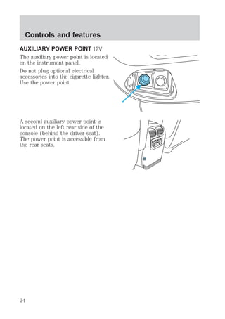 Controls and features 
AUXILIARY POWER POINT 
The auxiliary power point is located 
on the instrument panel. 
Do not plug optional electrical 
accessories into the cigarette lighter. 
Use the power point. 
A second auxiliary power point is 
located on the left rear side of the 
console (behind the driver seat). 
The power point is accessible from 
the rear seats. 
24 
 