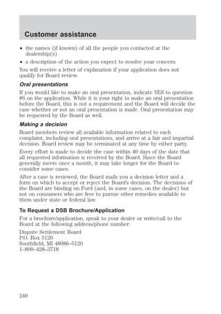 Customer assistance 
² the names (if known) of all the people you contacted at the 
dealership(s) 
² a description of the action you expect to resolve your concern 
You will receive a letter of explanation if your application does not 
qualify for Board review. 
Oral presentations 
If you would like to make an oral presentation, indicate YES to question 
#6 on the application. While it is your right to make an oral presentation 
before the Board, this is not a requirement and the Board will decide the 
case whether or not an oral presentation is made. Oral presentation may 
be requested by the Board as well. 
Making a decision 
Board members review all available information related to each 
complaint, including oral presentations, and arrive at a fair and impartial 
decision. Board review may be terminated at any time by either party. 
Every effort is made to decide the case within 40 days of the date that 
all requested information is received by the Board. Since the Board 
generally meets once a month, it may take longer for the Board to 
consider some cases. 
After a case is reviewed, the Board mails you a decision letter and a 
form on which to accept or reject the Board’s decision. The decisions of 
the Board are binding on Ford (and, in some cases, on the dealer) but 
not on consumers who are free to pursue other remedies available to 
them under state or federal law. 
To Request a DSB Brochure/Application 
For a brochure/application, speak to your dealer or write/call to the 
Board at the following address/phone number: 
Dispute Settlement Board 
P.O. Box 5120 
Southfield, MI 48086–5120 
1–800–428–3718 
240 
 