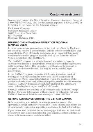 Customer assistance 
You may also contact the North American Customer Assistance Center at 
1-800-392-3673 (Ford), TDD for the hearing impaired: 1-800-232-5952 or 
by writing to the Center at the following address: 
Ford Motor Company 
Customer Assistance Center 
16800 Executive Plaza Drive 
P.O. Box 6248 
Dearborn, Michigan 48121 
UTILIZING THE MEDIATION/ARBITRATION PROGRAM 
(CANADA ONLY) 
In those cases where you continue to feel that the efforts by Ford and 
the dealer to resolve a factory-related vehicle service concern have been 
unsatisfactory, Ford of Canada participates in an impartial third party 
mediation/arbitration program administered by the Canadian Motor 
Vehicle Arbitration Plan (CAMVAP). 
The CAMVAP program is a straight-forward and relatively speedy 
alternative to resolve a disagreement when all other efforts to produce a 
settlement have failed. This procedure is without cost to you and is 
designed to eliminate the need for lengthy and expensive legal 
proceedings. 
In the CAMVAP program, impartial third-party arbitrators conduct 
hearings at mutually convenient times and places in an informal 
environment. These impartial arbitrators review the positions of the 
parties, make decisions and, when appropriate, render awards to resolve 
disputes. CAMVAP decisions are fast, fair, and final; the arbitrator’s 
award is binding both to you and Ford of Canada. 
CAMVAP services are available in all territories and provinces, except 
Quebec. For more information, without charge or obligation, call your 
CAMVAP Provincial Administrator directly at 1-800-207-0685. 
GETTING ASSISTANCE OUTSIDE THE U.S. AND CANADA 
Before exporting your vehicle to a foreign country, contact the 
appropriate foreign embassy or consulate. These officials can inform you 
of local vehicle registration regulations and where to find unleaded fuel. 
If you cannot find unleaded fuel or can only get fuel with an anti-knock 
index lower than is recommended for your vehicle, contact a district or 
owner relations/customer assistance office. 
241 
 