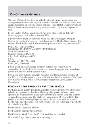 Customer assistance 
The use of leaded fuel in your vehicle without proper conversion may 
damage the effectiveness of your emission control system and may cause 
engine knocking or serious engine damage. Ford Motor Company/Ford of 
Canada is not responsible for any damage caused by use of improper 
fuel. 
In the United States, using leaded fuel may also result in difficulty 
importing your vehicle back into the U.S. 
If your vehicle must be serviced while you are traveling or living in 
Central or South America, the Caribbean, or the Middle East, contact the 
nearest Ford dealership. If the dealership cannot help you, write or call: 
FORD MOTOR COMPANY 
WORLDWIDE DIRECT MARKET OPERATIONS 
1555 Fairlane Drive 
Fairlane Business Park #3 
Allen Park, Michigan 48101 
U.S.A. 
Telephone: (313) 594-4857 
FAX: (313) 390-0804 
If you are in another foreign country, contact the nearest Ford 
dealership. If the dealership employees cannot help you, they can direct 
you to the nearest Ford affiliate office. 
If you buy your vehicle in North America and then relocate outside of 
the U.S. or Canada, register your vehicle identification number (VIN) and 
new address with Ford Motor Company Worldwide Direct Market 
Operations. 
FORD CAR CARE PRODUCTS FOR YOUR VEHICLE 
Ford has many quality products available from your dealer to clean your 
vehicle and protect its finishes. These quality products have been 
specifically engineered to fulfill your automotive needs; they are custom 
designed to complement the style and appearance of your vehicle. Each 
product is made from high quality materials and that meet or exceed 
Ford’s rigid specifications. For best results, use the following or products 
of equivalent quality: 
Ford Custom Clearcoat Polish* 
Ford Custom Silicone Gloss Polish 
Ford Custom Vinyl Protectant* (not available in Canada) 
Motorcraft Vinyl Conditioner (Canada only) 
242 
 