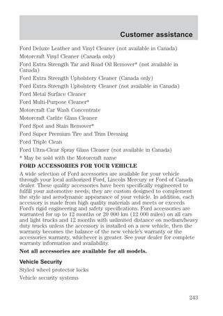 Customer assistance 
Ford Deluxe Leather and Vinyl Cleaner (not available in Canada) 
Motorcraft Vinyl Cleaner (Canada only) 
Ford Extra Strength Tar and Road Oil Remover* (not available in 
Canada) 
Ford Extra Strength Upholstery Cleaner (Canada only) 
Ford Extra Strength Upholstery Cleaner (not available in Canada) 
Ford Metal Surface Cleaner 
Ford Multi-Purpose Cleaner* 
Motorcraft Car Wash Concentrate 
Motorcraft Carlite Glass Cleaner 
Ford Spot and Stain Remover* 
Ford Super Premium Tire and Trim Dressing 
Ford Triple Clean 
Ford Ultra-Clear Spray Glass Cleaner (not available in Canada) 
* May be sold with the Motorcraft name 
FORD ACCESSORIES FOR YOUR VEHICLE 
A wide selection of Ford accessories are available for your vehicle 
through your local authorized Ford, Lincoln Mercury or Ford of Canada 
dealer. These quality accessories have been specifically engineered to 
fulfill your automotive needs; they are custom designed to complement 
the style and aerodynamic appearance of your vehicle. In addition, each 
accessory is made from high quality materials and meets or exceeds 
Ford’s rigid engineering and safety specifications. Ford accessories are 
warranted for up to 12 months or 20 000 km (12 000 miles) on all cars 
and light trucks and 12 months with unlimited distance on medium/heavy 
duty trucks unless the accessory is installed on a new vehicle, then the 
warranty becomes the balance of the new vehicle’s warranty or the 
accessories warranty, whichever is greater. See your dealer for complete 
warranty information and availability. 
Not all accessories are available for all models. 
Vehicle Security 
Styled wheel protector locks 
Vehicle security systems 
243 
 