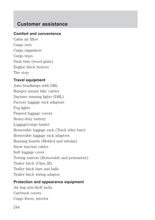 Customer assistance 
Comfort and convenience 
Cabin air filter 
Cargo nets 
Cargo organizers 
Cargo trays 
Dash trim (wood grain) 
Engine block heaters 
Tire step 
Travel equipment 
Auto headlamps with DRL 
Bumper mount bike carrier 
Daytime running lights (DRL) 
Factory luggage rack adaptors 
Fog lights 
Framed luggage covers 
Heavy-duty battery 
Luggage/cargo basket 
Removable luggage rack (Track rider bars) 
Removable luggage rack adapters 
Running boards (Molded and tubular) 
Snow traction cables 
Soft luggage cover 
Towing mirrors (Removable and permanent) 
Trailer hitch (Class III) 
Trailer hitch bars and balls 
Trailer hitch wiring adaptor 
Protection and appearance equipment 
Air bag anti-theft locks 
Car/truck covers 
Cargo liners, interior 
244 
 