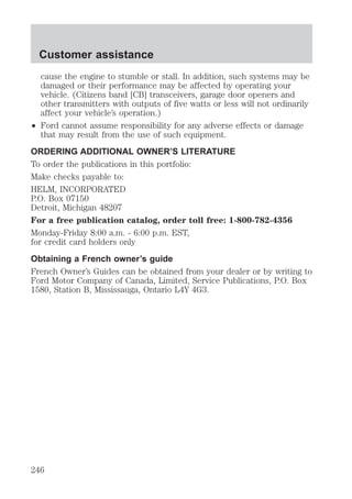 Customer assistance 
cause the engine to stumble or stall. In addition, such systems may be 
damaged or their performance may be affected by operating your 
vehicle. (Citizens band [CB] transceivers, garage door openers and 
other transmitters with outputs of five watts or less will not ordinarily 
affect your vehicle’s operation.) 
² Ford cannot assume responsibility for any adverse effects or damage 
that may result from the use of such equipment. 
ORDERING ADDITIONAL OWNER’S LITERATURE 
To order the publications in this portfolio: 
Make checks payable to: 
HELM, INCORPORATED 
P.O. Box 07150 
Detroit, Michigan 48207 
For a free publication catalog, order toll free: 1-800-782-4356 
Monday-Friday 8:00 a.m. - 6:00 p.m. EST, 
for credit card holders only 
Obtaining a French owner’s guide 
French Owner’s Guides can be obtained from your dealer or by writing to 
Ford Motor Company of Canada, Limited, Service Publications, P.O. Box 
1580, Station B, Mississauga, Ontario L4Y 4G3. 
246 
 