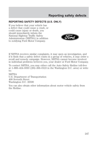 Reporting safety defects 
REPORTING SAFETY DEFECTS (U.S. ONLY) 
If you believe that your vehicle has 
a defect that could cause a crash, or 
could cause injury or death, you 
should immediately inform the 
National Highway Traffic Safety 
Administration (NHTSA) in addition 
to notifying Ford Motor Company. 
If NHTSA receives similar complaints, it may open an investigation, and 
if it finds that a safety defect exists in a group of vehicles, it may order a 
recall and remedy campaign. However, NHTSA cannot become involved 
in individual problems between you, your dealer or Ford Motor Company. 
To contact NHTSA, you may either call the Auto Safety Hotline toll-free 
at 1–800–424–9393 (202–366–0123 in the Washington D.C. area) or write 
to: 
NHTSA 
U.S. Department of Transportation 
400 Seventh Street 
Washington D.C. 20590 
You can also obtain other information about motor vehicle safety from 
the Hotline. 
247 
 