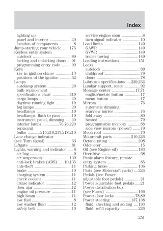 lighting up 
panel and interior .....................20 
location of components ..............8 
Jump-starting your vehicle ......175 
Keyless entry system 
autolock .....................................89 
locking and unlocking doors ....91 
programming entry code .........90 
Keys 
key in ignition chime ...............13 
positions of the ignition ...........62 
Lamps 
autolamp system .......................20 
bulb replacement 
specifications chart ................219 
cargo lamps ...............................20 
daytime running light ...............19 
fog lamps ...................................20 
headlamps .................................19 
headlamps, flash to pass ..........19 
instrument panel, dimming .....20 
interior lamps ...............75,76,220 
replacing 
bulbs ............215,216,217,218,219 
Lane change indicator 
(see Turn signal) ........................63 
Liftgate ........................................81 
Lights, warning and indicator ......8 
air bag ..........................................9 
air suspension .........................139 
anti-lock brakes (ABS) .....10,135 
anti-theft ...................................11 
brake ..........................................10 
charging system ........................11 
check coolant ............................11 
cruise indicator .........................12 
door ajar ....................................12 
engine oil pressure ...................11 
high beam .................................11 
low fuel ........................................8 
low washer fluid .......................12 
safety belt .................................10 
Index 
service engine soon ....................8 
turn signal indicator .................10 
Load limits .................................149 
GAWR ......................................149 
GVWR ......................................149 
trailer towing ..........................149 
Loading instructions .................151 
Locks 
autolock .....................................89 
childproof ..................................78 
doors ..........................................78 
Lubricant specifications ....229,232 
Lumbar support, seats ...............92 
Message center ......................17,71 
english/metric button ...............17 
menu button .............................17 
Mirrors .........................................76 
automatic dimming 
rearview mirror .........................76 
fold away ...................................80 
heated ........................................79 
programmable memory ............88 
side view mirrors (power) .......79 
Moon roof ....................................70 
Motorcraft parts .................210,226 
Octane rating ............................208 
Odometer .....................................15 
Oil (see Engine oil) ..................183 
Overdrive .....................................68 
Panic alarm feature, remote 
entry system ................................85 
Parking brake ............................136 
Parts (see Motorcraft parts) ....226 
Pedals (see Power 
adjustable foot pedals) ...............21 
Power adjustable foot pedals .....21 
Power distribution box 
(see Fuses) ...............................166 
Power door locks ...................78,89 
Power steering ...................137,138 
fluid, checking and adding ....193 
fluid, refill capacity ................226 
251 
 