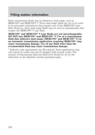 Filling station information 
Some transmission fluids may be labeled as dual usage, such as 
MERCONt and MERCONt V. These dual usage fluids are not to be used 
in an automatic transmission that requires use of the MERCONt type 
fluid. However, these dual usage fluids may be used in transmissions that 
require the MERCONt V type fluid. 
MERCONt and MERCONt V type fluids are not interchangeable. 
DO NOT mix MERCONt and MERCONt V. Use of a transmission 
fluid that indicates dual usage (MERCONt and MERCONt V) in 
an automatic transmission application requiring MERCONt may 
cause transmission damage. Use of any fluid other than the 
recommended fluid may cause transmission damage. 
3 Indicates only approximate dry-fill capacity. Some applications may 
vary based on cooler size and if equipped with in-tank cooler. The 
amount of transmission fluid and fluid level should be set by the 
indication on the dipstick’s normal operating range. 
256 
