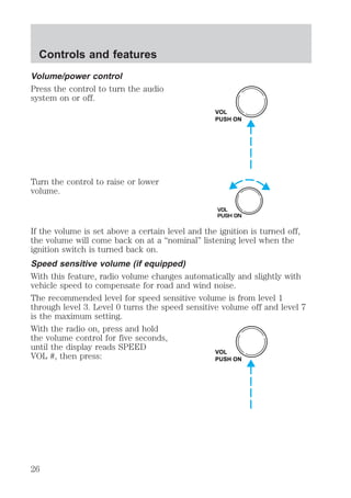 Volume/power control 
Press the control to turn the audio 
system on or off. 
Turn the control to raise or lower 
volume. 
VOL 
PUSH ON 
VOL 
PUSH ON 
If the volume is set above a certain level and the ignition is turned off, 
the volume will come back on at a “nominal” listening level when the 
ignition switch is turned back on. 
Speed sensitive volume (if equipped) 
With this feature, radio volume changes automatically and slightly with 
vehicle speed to compensate for road and wind noise. 
The recommended level for speed sensitive volume is from level 1 
through level 3. Level 0 turns the speed sensitive volume off and level 7 
is the maximum setting. 
With the radio on, press and hold 
the volume control for five seconds, 
until the display reads SPEED 
VOL #, then press: 
VOL 
PUSH ON 
Controls and features 
26 
 
