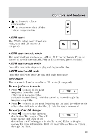 ² to increase volume 
compensation 
² to decrease or shut off the 
volume compensation 
AM/FM select 
The AM/FM select control works in 
radio, tape and CD modes (if 
equipped). 
Controls and features 
SEL 
AM FM 
AM/FM select in radio mode 
This control allows you to select AM or FM frequency bands. Press the 
control to switch between AM, FM1 or FM2 memory preset stations. 
AM/FM select in tape mode 
Press this control to stop tape play and begin radio play. 
AM/FM select in CD mode 
Press this control to stop CD play and begin radio play. 
Tune adjust 
The tune control works in radio or CD mode (if equipped). 
Tune adjust in radio mode 
² Press to move to the next 
TUNE 
frequency down the band 
(whether or not a listenable 
station is located there). Hold the control to move through the 
frequencies quickly. 
² Press to move to the next frequency up the band (whether or not 
a listenable station is located there). Hold for quick movement. 
Tune adjust for CD changer 
² Press to select the previous 
TUNE 
disc in the CD changer. (Play will 
begin on the first track of the 
disc unless the CD changer is in shuffle mode.) Refer to Shuffle 
feature for more information. Hold the control to continue reversing 
through the discs. 
27 
 