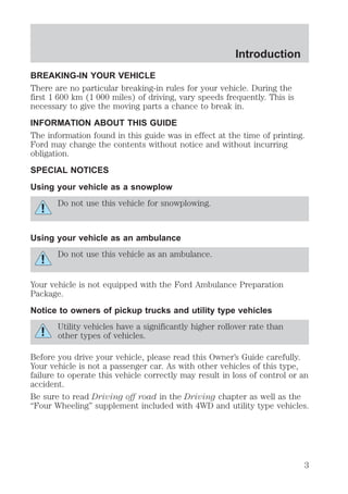Introduction 
BREAKING-IN YOUR VEHICLE 
There are no particular breaking-in rules for your vehicle. During the 
first 1 600 km (1 000 miles) of driving, vary speeds frequently. This is 
necessary to give the moving parts a chance to break in. 
INFORMATION ABOUT THIS GUIDE 
The information found in this guide was in effect at the time of printing. 
Ford may change the contents without notice and without incurring 
obligation. 
SPECIAL NOTICES 
Using your vehicle as a snowplow 
Do not use this vehicle for snowplowing. 
Using your vehicle as an ambulance 
Do not use this vehicle as an ambulance. 
Your vehicle is not equipped with the Ford Ambulance Preparation 
Package. 
Notice to owners of pickup trucks and utility type vehicles 
Utility vehicles have a significantly higher rollover rate than 
other types of vehicles. 
Before you drive your vehicle, please read this Owner’s Guide carefully. 
Your vehicle is not a passenger car. As with other vehicles of this type, 
failure to operate this vehicle correctly may result in loss of control or an 
accident. 
Be sure to read Driving off road in the Driving chapter as well as the 
“Four Wheeling” supplement included with 4WD and utility type vehicles. 
3 
 