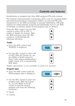 Controls and features 
identification or program type from RDS-equipped FM radio stations. 
The Federal Communications Commission (FCC) and the Canadian Radio 
and Telecommunications Commission (CRTC) recommend FM radio 
broadcasters to use RDS technology to transmit information. FM radio 
stations are independently operated and individually elect to use RDS 
technology to transmit station ID and program type as desired. 
Press the RDS control. Use the SEL 
control to select ON or OFF to 
enable or disable the feature. With 
the RDS activated, press the SEL 
control to scroll through the 
following selections: 
Traffic 
² Press the RDS control until 
TRAFFIC is displayed. 
² Use the SEL control to select ON 
or OFF. With the feature on, use 
the SEEK or SCAN control to 
find a radio station broadcasting a 
traffic report (if it is broadcasting 
RDS data). 
Traffic information is not available in most U.S. markets. 
Program type 
² Press the RDS control until the 
FIND program type is displayed. 
² Use the SEL control to select the 
program type. With the feature 
on, use the SEEK or SCAN 
control to find the desired 
program type from the following 
selections: 
² Classic 
² Country 
SEL 
RDS DSP 
SEL 
RDS DSP 
SEL 
33 
 
