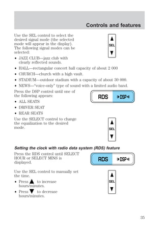 Use the SEL control to select the 
desired signal mode (the selected 
mode will appear in the display). 
The following signal modes can be 
selected: 
² JAZZ CLUB—jazz club with 
clearly reflected sounds. 
Controls and features 
² HALL—rectangular concert hall capacity of about 2 000 
² CHURCH—church with a high vault. 
² STADIUM—outdoor stadium with a capacity of about 30 000. 
² NEWS—“voice-only” type of sound with a limited audio band. 
Press the DSP control until one of 
the following appears: 
² ALL SEATS 
² DRIVER SEAT 
² REAR SEATS 
Use the SELECT control to change 
the equalization to the desired 
mode. 
Setting the clock with radio data system (RDS) feature 
Press the RDS control until SELECT 
HOUR or SELECT MINS is 
displayed. 
Use the SEL control to manually set 
the time. 
² Press to increase 
hours/minutes. 
² Press to decrease 
hours/minutes. 
SEL 
RDS DSP 
SEL 
RDS DSP 
SEL 
35 
 