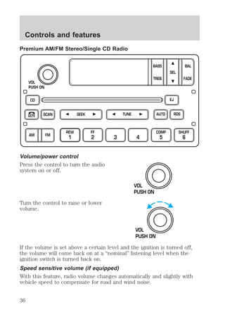 Controls and features 
Premium AM/FM Stereo/Single CD Radio 
VOL 
PUSH ON 
CD 
SCAN 
REW 
1 
BASS 
TREB 
SEEK TUNE AUTO 
FF 
2 3 4 
MUTE 
AM FM 
Volume/power control 
Press the control to turn the audio 
system on or off. 
Turn the control to raise or lower 
volume. 
COMP 
5 
SEL 
EJ 
RDS 
BAL 
FADE 
SHUFF 
6 
VOL 
PUSH ON 
VOL 
PUSH ON 
If the volume is set above a certain level and the ignition is turned off, 
the volume will come back on at a “nominal” listening level when the 
ignition switch is turned back on. 
Speed sensitive volume (if equipped) 
With this feature, radio volume changes automatically and slightly with 
vehicle speed to compensate for road and wind noise. 
36 
 