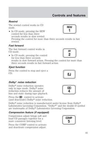 Rewind 
The rewind control works in CD 
mode. 
² In CD mode, pressing the REW 
Controls and features 
REW 
1 
control for less than three 
seconds results in slow rewind. 
Pressing the control for more than three seconds results in fast 
rewind. 
Fast forward 
The fast forward control works in 
CD mode. 
² In CD mode, pressing the control 
FF 
2 
for less than three seconds 
results in slow forward action. Pressing the control for more than 
three seconds results in fast forward action. 
Eject function 
Press the control to stop and eject a 
CD. 
EJ 
DolbyT noise reduction 
Dolbyt noise reduction operates 
only in tape mode. Dolbyt noise 
reduction reduces the amount of 
4 
hiss and static during tape playback. 
Press the control to activate 
(and deactivate) Dolbyt noise reduction. 
Dolbyt noise reduction is manufactured under license from Dolbyt 
Laboratories Licensing Corporation. “Dolbyt” and the double-D symbol 
are trademarks of Dolbyt Laboratories Licensing Corporation. 
Compression feature (if equipped) 
Compression adjust brings soft and 
loud CD passages together for a 
COMP 
more consistent listening level. 
5 
Press the COMP control to activate 
and deactivate compression adjust. 
41 
 