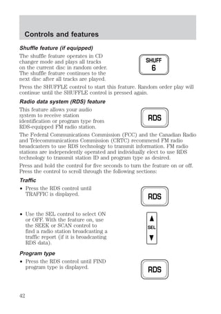 Shuffle feature (if equipped) 
The shuffle feature operates in CD 
changer mode and plays all tracks 
on the current disc in random order. 
The shuffle feature continues to the 
next disc after all tracks are played. 
Press the SHUFFLE control to start this feature. Random order play will 
continue until the SHUFFLE control is pressed again. 
Radio data system (RDS) feature 
This feature allows your audio 
system to receive station 
identification or program type from 
RDS-equipped FM radio station. 
The Federal Communications Commission (FCC) and the Canadian Radio 
and Telecommunications Commission (CRTC) recommend FM radio 
broadcasters to use RDS technology to transmit information. FM radio 
stations are independently operated and individually elect to use RDS 
technology to transmit station ID and program type as desired. 
Press and hold the control for five seconds to turn the feature on or off. 
Press the control to scroll through the following sections: 
Traffic 
² Press the RDS control until 
TRAFFIC is displayed. 
² Use the SEL control to select ON 
or OFF. With the feature on, use 
the SEEK or SCAN control to 
find a radio station broadcasting a 
traffic report (if it is broadcasting 
RDS data). 
Program type 
² Press the RDS control until FIND 
program type is displayed. 
SHUFF 
6 
RDS 
RDS 
SEL 
RDS 
Controls and features 
42 
 