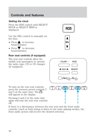 Setting the clock 
Press the RDS control until SELECT 
HOUR or SELECT MINS is 
displayed. 
Use the SEL control to manually set 
the time. 
² Press to increase 
hours/minutes. 
² Press to decrease 
hours/minutes. 
Rear seat controls (if equipped) 
The rear seat controls allow the 
middle seat passengers to operate 
the radio, tape, CD or CD changer 
(if equipped). 
RDS 
SEL 
- VOLUME + MODE 
SEEK MEMORY 
To turn on the rear seat controls, 
REW 
FF 
SIDE 1-2 
COMP 
press the memory preset controls 3 
1 
2 
3 4 
5 
and 5 at the same time. The 
will appear in the display. 
Pressing 3 and 5 at the same time 
again will turn the rear seat controls 
off. 
If there is a discrepancy between the rear seat and the front audio 
controls, (such as both trying to listen to the same playing media), the 
front audio system will receive the desired selection. 
SHUFFLE 
6 
Controls and features 
44 
 