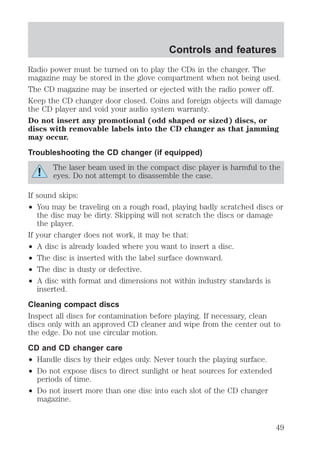 Radio power must be turned on to play the CDs in the changer. The 
magazine may be stored in the glove compartment when not being used. 
The CD magazine may be inserted or ejected with the radio power off. 
Keep the CD changer door closed. Coins and foreign objects will damage 
the CD player and void your audio system warranty. 
Do not insert any promotional (odd shaped or sized) discs, or 
discs with removable labels into the CD changer as that jamming 
may occur. 
Troubleshooting the CD changer (if equipped) 
The laser beam used in the compact disc player is harmful to the 
eyes. Do not attempt to disassemble the case. 
If sound skips: 
² You may be traveling on a rough road, playing badly scratched discs or 
the disc may be dirty. Skipping will not scratch the discs or damage 
the player. 
If your changer does not work, it may be that: 
² A disc is already loaded where you want to insert a disc. 
² The disc is inserted with the label surface downward. 
² The disc is dusty or defective. 
² A disc with format and dimensions not within industry standards is 
inserted. 
Cleaning compact discs 
Inspect all discs for contamination before playing. If necessary, clean 
discs only with an approved CD cleaner and wipe from the center out to 
the edge. Do not use circular motion. 
CD and CD changer care 
² Handle discs by their edges only. Never touch the playing surface. 
² Do not expose discs to direct sunlight or heat sources for extended 
periods of time. 
² Do not insert more than one disc into each slot of the CD changer 
magazine. 
Controls and features 
49 
 