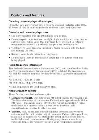 Controls and features 
Cleaning cassette player (if equipped) 
Clean the tape player head with a cassette cleaning cartridge after 10 to 
12 hours of play in order to maintain the best sound and operation. 
Cassette and cassette player care 
² Use only cassettes that are 90 minutes long or less. 
² Do not expose tapes to direct sunlight, high humidity, extreme heat or 
extreme cold. Allow tapes that may have been exposed to extreme 
temperatures to reach a moderate temperature before playing. 
² Tighten very loose tapes by inserting a finger or pencil into the hole 
and turning the hub. 
² Remove loose labels before inserting tapes. 
² Do not leave tapes in the cassette player for a long time when not 
being played. 
Radio frequency information 
The Federal Communications Commission (FCC) and the Canadian Radio 
and Telecommunications Commission(CRTC) establish the frequencies 
AM and FM stations may use for their broadcasts. Allowable frequencies 
are: 
AM 530, 540–1600, 1610 kHz 
FM 87.7, 87.9–107.7, 107.9 MHz 
Not all frequencies are used in a given area. 
Radio reception factors 
Three factors can affect radio reception: 
² Distance/strength. The further an FM signal travels, the weaker it is. 
The listenable range of the average FM station is approximately 40 km 
(24 miles). This range can be affected by “signal modulation.” Signal 
modulation is a process radio stations use to increase their 
strength/volume relative to other stations. 
² Terrain. Hills, mountains and tall buildings between your vehicle’s 
antenna and the radio station signal can cause FM reception problems. 
Static can be caused on AM stations by power lines, electric fences, 
traffic lights and thunderstorms. Moving away from an interfering 
structure (out of its “shadow”) returns your reception to normal. 
50 
 