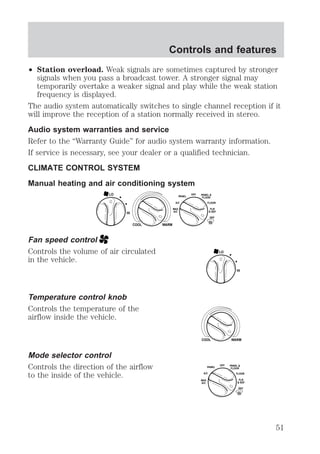 Controls and features 
² Station overload. Weak signals are sometimes captured by stronger 
signals when you pass a broadcast tower. A stronger signal may 
temporarily overtake a weaker signal and play while the weak station 
frequency is displayed. 
The audio system automatically switches to single channel reception if it 
will improve the reception of a station normally received in stereo. 
Audio system warranties and service 
Refer to the “Warranty Guide” for audio system warranty information. 
If service is necessary, see your dealer or a qualified technician. 
CLIMATE CONTROL SYSTEM 
Manual heating and air conditioning system 
HI 
COOL WARM 
Fan speed control 
Controls the volume of air circulated 
in the vehicle. 
Temperature control knob 
Controls the temperature of the 
airflow inside the vehicle. 
Mode selector control 
Controls the direction of the airflow 
to the inside of the vehicle. 
OFF 
PANEL 
FLOOR 
FLR 
& DEF 
DEF 
A/C 
MAX 
A/C 
PANEL & 
FLOOR 
LO 
HI 
LO 
COOL WARM 
OFF 
PANEL 
A/C FLOOR 
FLR 
& DEF 
DEF 
MAX 
A/C 
PANEL & 
FLOOR 
51 
 