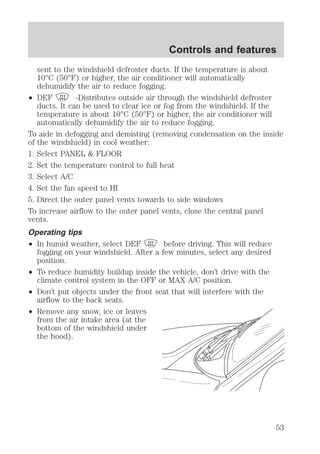 sent to the windshield defroster ducts. If the temperature is about 
10°C (50°F) or higher, the air conditioner will automatically 
dehumidify the air to reduce fogging. 
² DEF -Distributes outside air through the windshield defroster 
ducts. It can be used to clear ice or fog from the windshield. If the 
temperature is about 10°C (50°F) or higher, the air conditioner will 
automatically dehumidify the air to reduce fogging. 
To aide in defogging and demisting (removing condensation on the inside 
of the windshield) in cool weather: 
1. Select PANEL & FLOOR 
2. Set the temperature control to full heat 
3. Select A/C 
4. Set the fan speed to HI 
5. Direct the outer panel vents towards to side windows 
To increase airflow to the outer panel vents, close the central panel 
vents. 
Operating tips 
² In humid weather, select DEF before driving. This will reduce 
fogging on your windshield. After a few minutes, select any desired 
position. 
² To reduce humidity buildup inside the vehicle, don’t drive with the 
climate control system in the OFF or MAX A/C position. 
² Don’t put objects under the front seat that will interfere with the 
airflow to the back seats. 
² Remove any snow, ice or leaves 
from the air intake area (at the 
bottom of the windshield under 
the hood). 
Controls and features 
53 
 