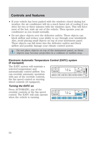 ² If your vehicle has been parked with the windows closed during hot 
weather, the air conditioner will do a much faster job of cooling if you 
drive for two or three minutes with the windows open. This will force 
most of the hot, stale air out of the vehicle. Then operate your air 
conditioner as you would normally. 
² Do not place objects over the defroster outlets. These objects can 
block airflow and reduce your ability to see through your windshield. 
Also, avoid placing small objects on top of your instrument panel. 
These objects can fall down into the defroster outlets and block 
airflow and possibly damage your climate control system. 
Do not place objects on top of the instrument panel, as these 
objects may become projectiles in a collision or sudden stop. 
Electronic Automatic Temperature Control (EATC) system 
(if equipped) 
The EATC system will maintain a 
selected temperature and 
automatically control airflow. You 
can override automatic operation 
with any of the override controls, 
the fan speed control or steering 
wheel controls (if equipped). 
Turning the EATC on 
Press AUTOMATIC, any of the 
override controls or the fan speed 
control. The EATC will only operate 
when the vehicle is running. 
OFF F 
AUTO 
OUTSIDE TEMP AUTOMATIC 
VENT PNL • FLR FLOOR FLR • DEF DEF 
HI 
MAX A/C LO 
OFF F 
AUTO 
OUTSIDE TEMP AUTOMATIC 
VENT PNL • FLR FLOOR FLR • DEF DEF 
HI 
MAX A/C LO 
Controls and features 
54 
 