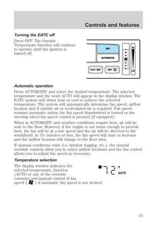 Turning the EATC off 
Press OFF. The Outside 
Temperature function will continue 
to operate until the ignition is 
turned off. 
Controls and features 
OFF 
AUTOMATIC 
FLR • DEF DEF 
HI 
LO 
Automatic operation 
Press AUTOMATIC and select the desired temperature. The selected 
temperature and the word AUTO will appear in the display window. The 
EATC system will either heat or cool to achieve the selected 
temperature. The system will automatically determine fan speed, airflow 
location and if outside air or recirculated air is required. Fan speed 
remains automatic unless the fan speed thumbwheel is turned or the 
steering wheel fan speed control is pressed (if equipped). 
When in AUTOMATIC and weather conditions require heat, air will be 
sent to the floor. However, if the engine is not warm enough to provide 
heat, the fan will be at a low speed and the air will be directed to the 
windshield. In 31⁄2 minutes or less, the fan speed will start to increase 
and the airflow location will change to the floor area. 
If unusual conditions exist (i.e.-window fogging, etc.), the manual 
override controls allow you to select airflow locations and the fan control 
allows you to adjust fan speed as necessary. 
Temperature selection 
The display window indicates the 
°F 
selected temperature, function 
(AUTO or one of the override 
AUTO 
controls) and manual control of fan 
speed ( ) if automatic fan speed is not desired. 
55 
 