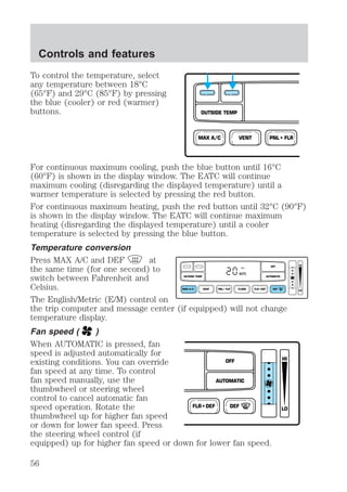 To control the temperature, select 
any temperature between 18°C 
(65°F) and 29°C (85°F) by pressing 
the blue (cooler) or red (warmer) 
buttons. 
OUTSIDE TEMP 
MAX A/C VENT PNL • FLR 
For continuous maximum cooling, push the blue button until 16°C 
(60°F) is shown in the display window. The EATC will continue 
maximum cooling (disregarding the displayed temperature) until a 
warmer temperature is selected by pressing the red button. 
For continuous maximum heating, push the red button until 32°C (90°F) 
is shown in the display window. The EATC will continue maximum 
heating (disregarding the displayed temperature) until a cooler 
temperature is selected by pressing the blue button. 
Temperature conversion 
Press MAX A/C and DEF at 
the same time (for one second) to 
OFF 
HI 
switch between Fahrenheit and 
AUTO 
OUTSIDE TEMP AUTOMATIC 
Celsius. 
MAX A/C VENT PNL • FLR FLOOR FLR • DEF DEF 
LO 
The English/Metric (E/M) control on 
the trip computer and message center (if equipped) will not change 
temperature display. 
Fan speed ( ) 
When AUTOMATIC is pressed, fan 
speed is adjusted automatically for 
existing conditions. You can override 
OFF 
HI 
fan speed at any time. To control 
fan speed manually, use the 
AUTOMATIC 
thumbwheel or steering wheel 
control to cancel automatic fan 
speed operation. Rotate the 
FLR • DEF DEF 
LO 
thumbwheel up for higher fan speed 
or down for lower fan speed. Press 
the steering wheel control (if 
equipped) up for higher fan speed or down for lower fan speed. 
Controls and features 
56 
 