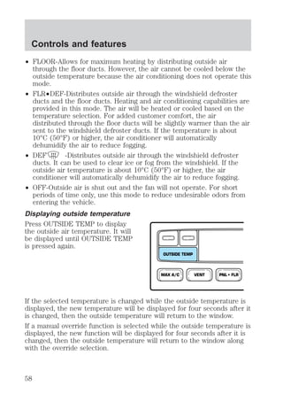 Controls and features 
² FLOOR-Allows for maximum heating by distributing outside air 
through the floor ducts. However, the air cannot be cooled below the 
outside temperature because the air conditioning does not operate this 
mode. 
² FLR²DEF-Distributes outside air through the windshield defroster 
ducts and the floor ducts. Heating and air conditioning capabilities are 
provided in this mode. The air will be heated or cooled based on the 
temperature selection. For added customer comfort, the air 
distributed through the floor ducts will be slightly warmer than the air 
sent to the windshield defroster ducts. If the temperature is about 
10°C (50°F) or higher, the air conditioner will automatically 
dehumidify the air to reduce fogging. 
² DEF -Distributes outside air through the windshield defroster 
ducts. It can be used to clear ice or fog from the windshield. If the 
outside air temperature is about 10°C (50°F) or higher, the air 
conditioner will automatically dehumidify the air to reduce fogging. 
² OFF-Outside air is shut out and the fan will not operate. For short 
periods of time only, use this mode to reduce undesirable odors from 
entering the vehicle. 
Displaying outside temperature 
Press OUTSIDE TEMP to display 
the outside air temperature. It will 
be displayed until OUTSIDE TEMP 
is pressed again. 
OUTSIDE TEMP 
MAX A/C VENT PNL • FLR 
If the selected temperature is changed while the outside temperature is 
displayed, the new temperature will be displayed for four seconds after it 
is changed, then the outside temperature will return to the window. 
If a manual override function is selected while the outside temperature is 
displayed, the new function will be displayed for four seconds after it is 
changed, then the outside temperature will return to the window along 
with the override selection. 
58 
 