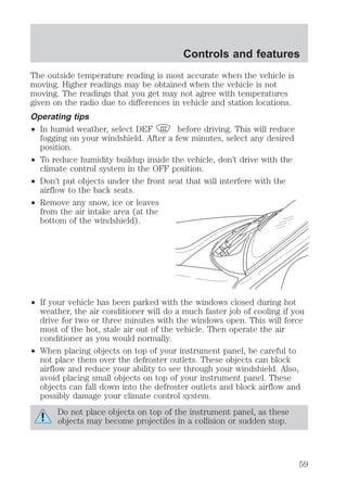 Controls and features 
The outside temperature reading is most accurate when the vehicle is 
moving. Higher readings may be obtained when the vehicle is not 
moving. The readings that you get may not agree with temperatures 
given on the radio due to differences in vehicle and station locations. 
Operating tips 
² In humid weather, select DEF before driving. This will reduce 
fogging on your windshield. After a few minutes, select any desired 
position. 
² To reduce humidity buildup inside the vehicle, don’t drive with the 
climate control system in the OFF position. 
² Don’t put objects under the front seat that will interfere with the 
airflow to the back seats. 
² Remove any snow, ice or leaves 
from the air intake area (at the 
bottom of the windshield). 
² If your vehicle has been parked with the windows closed during hot 
weather, the air conditioner will do a much faster job of cooling if you 
drive for two or three minutes with the windows open. This will force 
most of the hot, stale air out of the vehicle. Then operate the air 
conditioner as you would normally. 
² When placing objects on top of your instrument panel, be careful to 
not place them over the defroster outlets. These objects can block 
airflow and reduce your ability to see through your windshield. Also, 
avoid placing small objects on top of your instrument panel. These 
objects can fall down into the defroster outlets and block airflow and 
possibly damage your climate control system. 
Do not place objects on top of the instrument panel, as these 
objects may become projectiles in a collision or sudden stop. 
59 
 