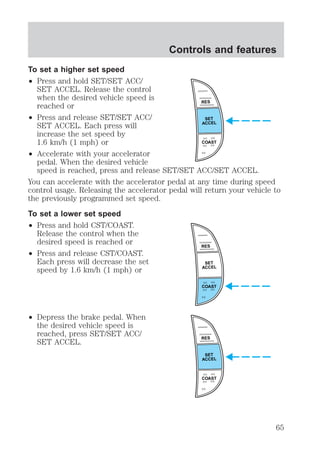 To set a higher set speed 
² Press and hold SET/SET ACC/ 
SET ACCEL. Release the control 
when the desired vehicle speed is 
reached or 
² Press and release SET/SET ACC/ 
SET ACCEL. Each press will 
increase the set speed by 
1.6 km/h (1 mph) or 
² Accelerate with your accelerator 
Controls and features 
pedal. When the desired vehicle 
speed is reached, press and release SET/SET ACC/SET ACCEL. 
You can accelerate with the accelerator pedal at any time during speed 
control usage. Releasing the accelerator pedal will return your vehicle to 
the previously programmed set speed. 
To set a lower set speed 
² Press and hold CST/COAST. 
Release the control when the 
desired speed is reached or 
² Press and release CST/COAST. 
Each press will decrease the set 
speed by 1.6 km/h (1 mph) or 
² Depress the brake pedal. When 
the desired vehicle speed is 
reached, press SET/SET ACC/ 
SET ACCEL. 
RES 
SET 
ACCEL 
COAST 
RES 
SET 
ACCEL 
COAST 
RES 
SET 
ACCEL 
COAST 
65 
 