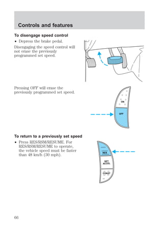 To disengage speed control 
² Depress the brake pedal. 
Disengaging the speed control will 
not erase the previously 
programmed set speed. 
Pressing OFF will erase the 
previously programmed set speed. 
To return to a previously set speed 
² Press RES/RSM/RESUME. For 
RES/RSM/RESUME to operate, 
the vehicle speed must be faster 
than 48 km/h (30 mph). 
ON 
OFF 
RES 
SET 
ACCEL 
COAST 
Controls and features 
66 
 