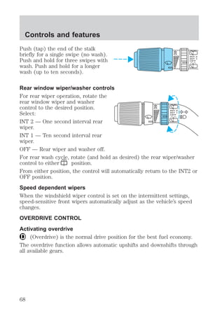 Controls and features 
Push (tap) the end of the stalk 
briefly for a single swipe (no wash). 
Push and hold for three swipes with 
wash. Push and hold for a longer 
wash (up to ten seconds). 
Rear window wiper/washer controls 
For rear wiper operation, rotate the 
rear window wiper and washer 
control to the desired position. 
Select: 
INT 2 — One second interval rear 
wiper. 
INT 1 — Ten second interval rear 
wiper. 
OFF — Rear wiper and washer off. 
For rear wash cycle, rotate (and hold as desired) the rear wiper/washer 
control to either position. 
From either position, the control will automatically return to the INT2 or 
OFF position. 
Speed dependent wipers 
When the windshield wiper control is set on the intermittent settings, 
speed-sensitive front wipers automatically adjust as the vehicle’s speed 
changes. 
OVERDRIVE CONTROL 
Activating overdrive 
(Overdrive) is the normal drive position for the best fuel economy. 
The overdrive function allows automatic upshifts and downshifts through 
all available gears. 
68 
 