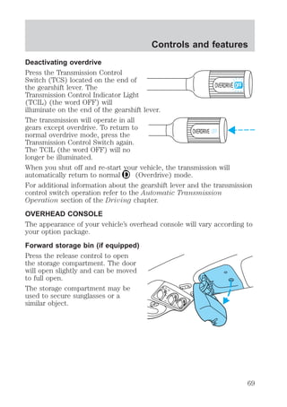 Controls and features 
Deactivating overdrive 
Press the Transmission Control 
Switch (TCS) located on the end of 
the gearshift lever. The 
OVERDRIVE 
Transmission Control Indicator Light 
(TCIL) (the word OFF) will 
illuminate on the end of the gearshift lever. 
The transmission will operate in all 
gears except overdrive. To return to 
normal overdrive mode, press the 
OVERDRIVE OFF 
Transmission Control Switch again. 
The TCIL (the word OFF) will no 
longer be illuminated. 
When you shut off and re-start your vehicle, the transmission will 
automatically return to normal (Overdrive) mode. 
For additional information about the gearshift lever and the transmission 
control switch operation refer to the Automatic Transmission 
Operation section of the Driving chapter. 
OVERHEAD CONSOLE 
The appearance of your vehicle’s overhead console will vary according to 
your option package. 
Forward storage bin (if equipped) 
Press the release control to open 
the storage compartment. The door 
will open slightly and can be moved 
to full open. 
The storage compartment may be 
used to secure sunglasses or a 
similar object. 
69 
 