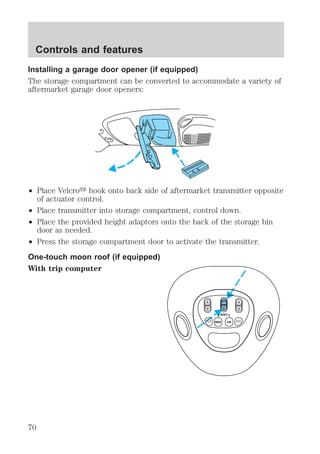 Installing a garage door opener (if equipped) 
The storage compartment can be converted to accommodate a variety of 
aftermarket garage door openers: 
² Place Velcroy hook onto back side of aftermarket transmitter opposite 
of actuator control. 
² Place transmitter into storage compartment, control down. 
² Place the provided height adaptors onto the back of the storage bin 
door as needed. 
² Press the storage compartment door to activate the transmitter. 
One-touch moon roof (if equipped) 
With trip computer 
VENT ROOF VENT 
Controls and features 
70 
 