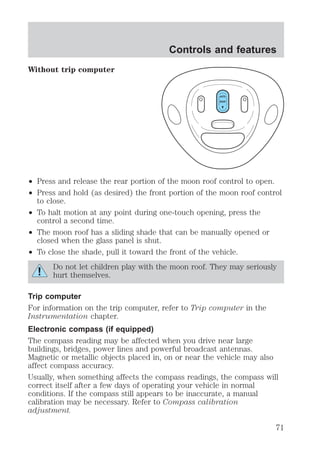 Without trip computer 
Controls and features 
AUTO 
ROOF 
² Press and release the rear portion of the moon roof control to open. 
² Press and hold (as desired) the front portion of the moon roof control 
to close. 
² To halt motion at any point during one-touch opening, press the 
control a second time. 
² The moon roof has a sliding shade that can be manually opened or 
closed when the glass panel is shut. 
² To close the shade, pull it toward the front of the vehicle. 
Do not let children play with the moon roof. They may seriously 
hurt themselves. 
Trip computer 
For information on the trip computer, refer to Trip computer in the 
Instrumentation chapter. 
Electronic compass (if equipped) 
The compass reading may be affected when you drive near large 
buildings, bridges, power lines and powerful broadcast antennas. 
Magnetic or metallic objects placed in, on or near the vehicle may also 
affect compass accuracy. 
Usually, when something affects the compass readings, the compass will 
correct itself after a few days of operating your vehicle in normal 
conditions. If the compass still appears to be inaccurate, a manual 
calibration may be necessary. Refer to Compass calibration 
adjustment. 
71 
 