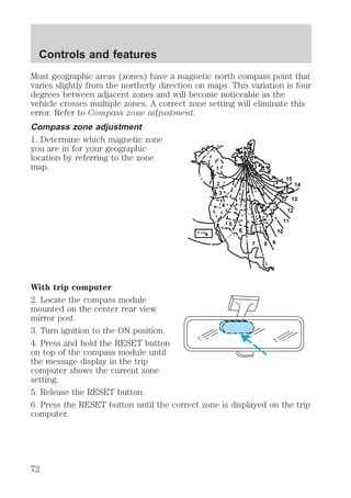 Controls and features 
Most geographic areas (zones) have a magnetic north compass point that 
varies slightly from the northerly direction on maps. This variation is four 
degrees between adjacent zones and will become noticeable as the 
vehicle crosses multiple zones. A correct zone setting will eliminate this 
error. Refer to Compass zone adjustment. 
Compass zone adjustment 
1. Determine which magnetic zone 
you are in for your geographic 
location by referring to the zone 
map. 
1 
2 
3 
4 
5 
6 
7 8 9 
10 
14 
15 
13 
12 
11 
With trip computer 
2. Locate the compass module 
mounted on the center rear view 
mirror post. 
3. Turn ignition to the ON position. 
4. Press and hold the RESET button 
on top of the compass module until 
the message display in the trip 
computer shows the current zone 
setting. 
5. Release the RESET button. 
6. Press the RESET button until the correct zone is displayed on the trip 
computer. 
72 
 