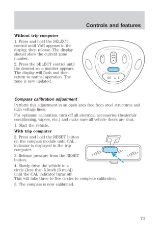 Without trip computer 
1. Press and hold the SELECT 
control until VAR appears in the 
display, then release. The display 
should show the current zone 
number. 
2. Press the SELECT control until 
the desired zone number appears. 
The display will flash and then 
return to normal operation. The 
zone is now updated. 
Controls and features 
AUTO 
ROOF 
CAL 
Compass calibration adjustment 
Perform this adjustment in an open area free from steel structures and 
high voltage lines. 
For optimum calibration, turn off all electrical accessories (heater/air 
conditioning, wipers, etc.) and make sure all vehicle doors are shut. 
1. Start the vehicle. 
With trip computer 
2. Press and hold the RESET button 
on the compass module until CAL 
indicator is displayed in the trip 
computer. 
3. Release pressure from the RESET 
button. 
4. Slowly drive the vehicle in a 
circle (less than 5 km/h [3 mph]) 
until the CAL indicator turns off. 
This will take three to five circles to complete calibration. 
5. The compass is now calibrated. 
73 
 