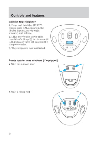 Without trip computer 
1. Press and hold the SELECT 
control until CAL appears in the 
display (approximately eight 
seconds) and release. 
2. Drive the vehicle slowly (less 
than 5 km/h [3 mph]) in circles until 
CAL indicator turns off in about 2–3 
complete circles. 
3. The compass is now calibrated. 
Power quarter rear windows (if equipped) 
² With out a moon roof 
² With a moon roof 
AUTO 
ROOF 
CAL 
VENT VENT 
MODE E/M 
RESET 
VENT ROOF VENT 
Controls and features 
74 
 