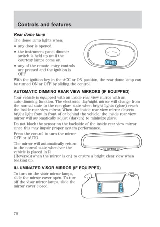 Rear dome lamp 
The dome lamp lights when: 
² any door is opened. 
² the instrument panel dimmer 
switch is held up until the 
courtesy lamps come on. 
² any of the remote entry controls 
are pressed and the ignition is 
OFF. 
With the ignition key in the ACC or ON position, the rear dome lamp can 
be turned ON or OFF by sliding the control. 
AUTOMATIC DIMMING REAR VIEW MIRRORS (IF EQUIPPED) 
Your vehicle is equipped with an inside rear view mirror with an 
auto-dimming function. The electronic day/night mirror will change from 
the normal state to the non-glare state when bright lights (glare) reach 
the inside rear view mirror. When the inside rear view mirror detects 
bright light from in front of or behind the vehicle, the inside rear view 
mirror will automatically adjust (darken) to minimize glare. 
Do not block the sensor on the backside of the inside rear view mirror 
since this may impair proper system performance. 
Press the control to turn the mirror 
OFF or AUTO. 
The mirror will automatically return 
to the normal state whenever the 
OFF AUTO 
vehicle is placed in R 
(Reverse)(when the mirror is on) to ensure a bright clear view when 
backing up. 
ILLUMINATED VISOR MIRROR (IF EQUIPPED) 
To turn on the visor mirror lamps, 
slide the mirror cover open. To turn 
off the visor mirror lamps, slide the 
mirror cover closed. 
Controls and features 
76 
 