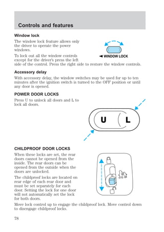 Controls and features 
Window lock 
The window lock feature allows only 
the driver to operate the power 
windows. 
To lock out all the window controls 
WINDOW LOCK 
except for the driver’s press the left 
side of the control. Press the right side to restore the window controls. 
Accessory delay 
With accessory delay, the window switches may be used for up to ten 
minutes after the ignition switch is turned to the OFF position or until 
any door is opened. 
POWER DOOR LOCKS 
Press U to unlock all doors and L to 
lock all doors. 
U L 
CHILDPROOF DOOR LOCKS 
When these locks are set, the rear 
doors cannot be opened from the 
inside. The rear doors can be 
opened from the outside when the 
doors are unlocked. 
The childproof locks are located on 
rear edge of each rear door and 
must be set separately for each 
door. Setting the lock for one door 
will not automatically set the lock 
for both doors. 
Move lock control up to engage the childproof lock. Move control down 
to disengage childproof locks. 
78 
 