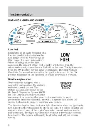 WARNING LIGHTS AND CHIMES 
DOOR 
AJAR 
RPMX1000 
SELECT/RESET 
THEFT 
40 
60 
P RND D 
2 BRAKE 
L 
H 
L 
H 
20 
40 
LOW 
FUEL 0 
E 
F 
4X4 
LOW 
RANGE 
C 
H 
CRUISE 
CK 
SUSP 
FUEL DOOR 
SERVICE 
ENGINE 
SOON 
MPH 
60 80 00 
20 
km/h 
Low fuel 
Illuminates as an early reminder of a 
low fuel condition indicated on the 
LOW 
fuel gauge (refer to Fuel Gauge in 
this chapter for more information). 
FUEL 
When refueling, after the light 
comes on, the amount of fuel that is added will be less than the 
advertised capacity since there is fuel still in the tank. The ignition must 
be in the ON position for this lamp to illuminate. The lamp will also 
illuminate for several seconds after the ignition is turned to the ON 
position regardless of the fuel level to ensure your bulb is working. 
Service engine soon 
Your vehicle is equipped with a 
SERVICE 
computer that monitors the engine’s 
ENGINE 
emission control system. This 
SOON 
system is commonly known as the 
On Board Diagnostics System (OBD 
II). The OBD II system protects the 
environment by ensuring that your vehicle continues to meet 
government emission standards. The OBD II system also assists the 
service technician in properly servicing your vehicle. 
The Service Engine Soon indicator light illuminates when the ignition is 
first turned to the ON position to check the bulb. If it comes on after the 
engine is started, one of the engine’s emission control systems may be 
malfunctioning. The light may illuminate without a driveability concern 
being noted. The vehicle will usually be drivable and will not require 
towing. 
Instrumentation 
8 
 