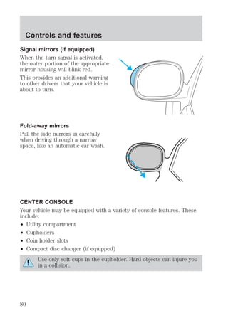 Controls and features 
Signal mirrors (if equipped) 
When the turn signal is activated, 
the outer portion of the appropriate 
mirror housing will blink red. 
This provides an additional warning 
to other drivers that your vehicle is 
about to turn. 
Fold-away mirrors 
Pull the side mirrors in carefully 
when driving through a narrow 
space, like an automatic car wash. 
CENTER CONSOLE 
Your vehicle may be equipped with a variety of console features. These 
include: 
² Utility compartment 
² Cupholders 
² Coin holder slots 
² Compact disc changer (if equipped) 
Use only soft cups in the cupholder. Hard objects can injure you 
in a collision. 
80 
 