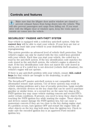 Controls and features 
Make sure that the liftgate door and/or window are closed to 
prevent exhaust fumes from being drawn into the vehicle. This 
will also prevent passengers and cargo from falling out. If you must 
drive with the liftgate door or window open, keep the vents open so 
outside air comes into the vehicle. 
SECURILOCKY PASSIVE ANTI-THEFT SYSTEM 
Your vehicle is equipped with a coded-key anti-theft system. Only the 
correct key will be able to start your vehicle. If your keys are lost or 
stolen, you must take your vehicle to your dealership for key 
reprogramming. 
This system provides an advanced level of vehicle theft protection. Your 
vehicle’s engine can only be started with the two coded keys provided 
with your vehicle. Each time you start your vehicle, the coded key is 
read by the anti-theft system. If the key identification code matches the 
code stored in the anti-theft system, the vehicle’s engine is allowed to 
start. If the key identification code does not match the code stored in 
the system or if a coded key is not detected (vehicle theft situation), the 
vehicle’s engine will not operate. 
If there is any anti-theft problem with your vehicle, ensure ALL coded 
keys for that vehicle are brought to the dealership, to aid in 
troubleshooting. 
The SecuriLocky passive anti-theft system is not compatible with 
aftermarket remote start systems. Use of these systems may result in 
vehicle starting problems and a loss of security protection. Large metallic 
objects, electronic devices on the key chain that can be used to purchase 
gasoline or similar items, or a second key on the same key ring as the 
PATS ignition key may cause vehicle starting concern and record DTC’s 
under certain conditions. If present, you need to keep these objects from 
touching the PATS ignition key while starting the engine. These objects 
and devices cannot damage the PATS ignition key, but can cause a 
momentary concern if they are too close to the key during engine start. 
If a problem occurs, turn ignition OFF and restart the engine with all 
other objects on the key ring held away from the ignition key. Check to 
make sure the encoded ignition key is an approved Ford encoded 
ignition key. 
82 
 
