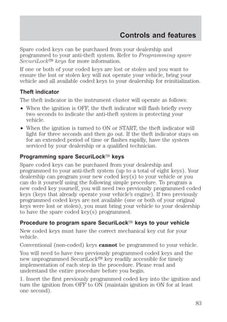 Controls and features 
Spare coded keys can be purchased from your dealership and 
programmed to your anti-theft system. Refer to Programming spare 
SecuriLocky keys for more information. 
If one or both of your coded keys are lost or stolen and you want to 
ensure the lost or stolen key will not operate your vehicle, bring your 
vehicle and all available coded keys to your dealership for reinitialization. 
Theft indicator 
The theft indicator in the instrument cluster will operate as follows: 
² When the ignition is OFF, the theft indicator will flash briefly every 
two seconds to indicate the anti-theft system is protecting your 
vehicle. 
² When the ignition is turned to ON or START, the theft indicator will 
light for three seconds and then go out. If the theft indicator stays on 
for an extended period of time or flashes rapidly, have the system 
serviced by your dealership or a qualified technician. 
Programming spare SecuriLockY keys 
Spare coded keys can be purchased from your dealership and 
programmed to your anti-theft system (up to a total of eight keys). Your 
dealership can program your new coded key(s) to your vehicle or you 
can do it yourself using the following simple procedure. To program a 
new coded key yourself, you will need two previously programmed coded 
keys (keys that already operate your vehicle’s engine). If two previously 
programmed coded keys are not available (one or both of your original 
keys were lost or stolen), you must bring your vehicle to your dealership 
to have the spare coded key(s) programmed. 
Procedure to program spare SecuriLockY keys to your vehicle 
New coded keys must have the correct mechanical key cut for your 
vehicle. 
Conventional (non-coded) keys cannot be programmed to your vehicle. 
You will need to have two previously programmed coded keys and the 
new unprogrammed SecuriLocky key readily accessible for timely 
implementation of each step in the procedure. Please read and 
understand the entire procedure before you begin. 
1. Insert the first previously programmed coded key into the ignition and 
turn the ignition from OFF to ON (maintain ignition in ON for at least 
one second). 
83 
 